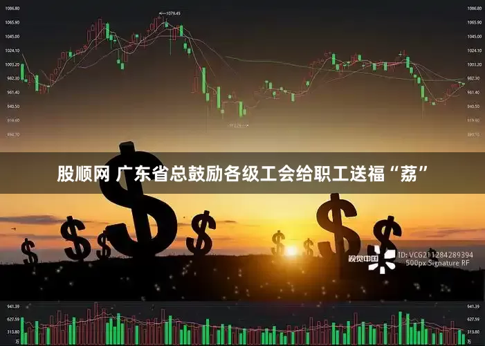 股顺网 广东省总鼓励各级工会给职工送福“荔”