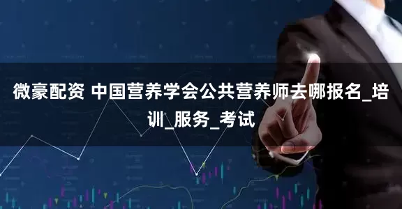 微豪配资 中国营养学会公共营养师去哪报名_培训_服务_考试