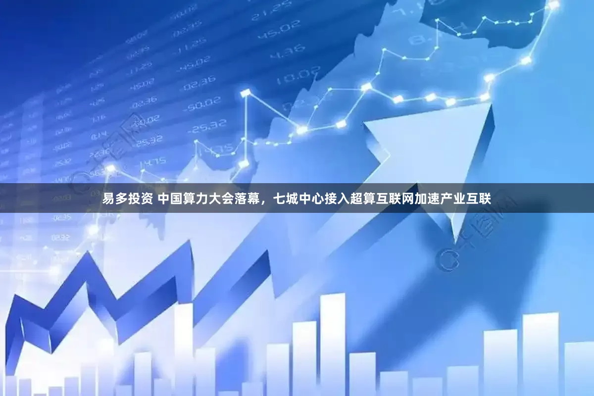 易多投资 中国算力大会落幕，七城中心接入超算互联网加速产业互联