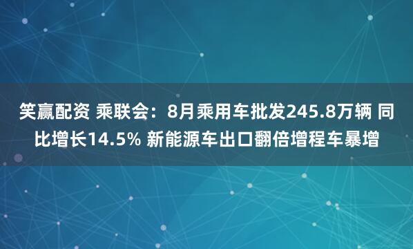 笑赢配资 乘联会：8月乘用车批发245.8万辆 同比增长14.5% 新能源车出口翻倍增程车暴增