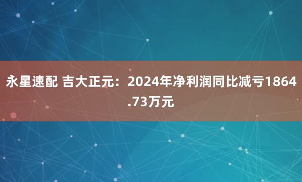 永星速配 吉大正元：2024年净利润同比减亏1864.73万元