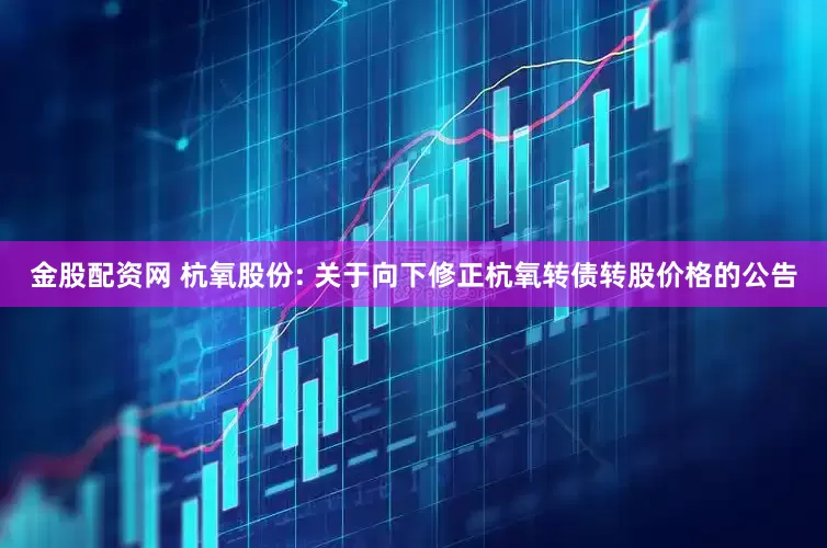 金股配资网 杭氧股份: 关于向下修正杭氧转债转股价格的公告