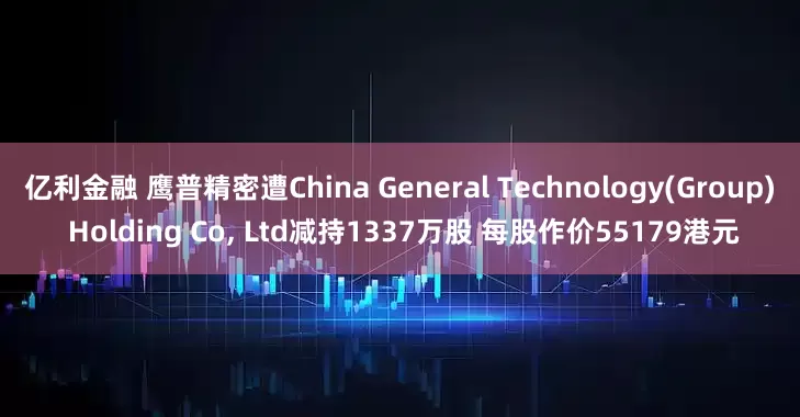 亿利金融 鹰普精密遭China General Technology(Group) Holding Co, Ltd减持1337万股 每股作价55179港元