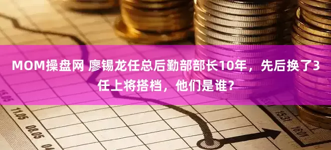 MOM操盘网 廖锡龙任总后勤部部长10年，先后换了3任上将搭档，他们是谁？
